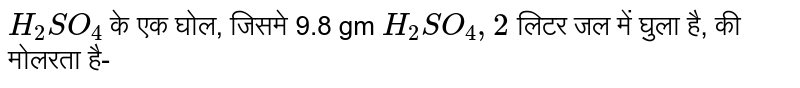 `H_(2)SO_(4)` के एक घोल, जिसमे 9.8 gm `H_(2)SO_(4),2` लिटर जल में घुला है, की मोलरता है- 