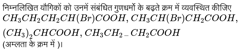 निम्नलिखित  यौगिकों  को  उनमें  संबंधित  गुणधर्मो  के बढ़ते  क्रम  में व्यवस्थित  कीजिए  <br>   `CH_(3)CH_(2)CH_(2)CH(Br)COOH,CH_(3)CH(Br)CH_(2)COOH,(CH_(3))_(2)CHCOOH,CH_(3)CH_(2-)CH_(2)COOH`  (अम्लता के  क्रम  में )।