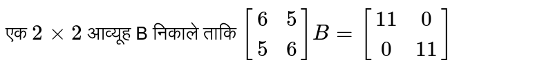 एक `2 xx 2` आव्यूह B निकाले ताकि `[(6,5),(5,6)]B=[(11,0),(0,11)]` 