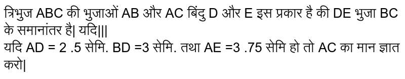 त्रिभुज ABC की भुजाओं AB और AC बिंदु D और E इस प्रकार है की DE भुजा BC के समानांतर है| यदि||| <br> यदि AD = 2 .5 सेमि. BD =3 सेमि. तथा AE =3 .75 सेमि हो तो AC का मान ज्ञात करो| 