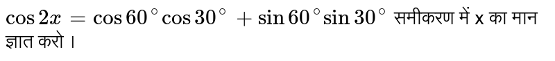 ` cos 2x= cos 60^(@) cos 30^(@) + sin 60^(@) sin 30^(@)` समीकरण में x  का मान ज्ञात करो ।