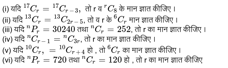 (i) यदि `""^(17)C_(r)= ""^(17)C_(r-3),` तो r व `""^(r ) C_(8)` के मान ज्ञात कीजिए । <br> (ii) यदि `""^(13)C_(r) = ""^(13)C_(2r-5)`,  तो व r  के `""^(6)C_(r)` मान ज्ञात कीजिए ।<br> (iii) यदि `""^(n) P_(r) = 30240`  तथा `""^(n)C_(r)=252`, तो r का मान ज्ञात कीजिए । <br> (iv) यदि `""^(n)C_(r-1) = ""^(n)C_(3r)`, तो r का मान ज्ञात कीजिए । <br> (v) यदि `""^(10)C_(r), = ""^(10)C_(r+4)` हो , तो `""^(6)C_(r )` का मान ज्ञात कीजिए । <br> (vi) यदि `""^(n)P_(r ) = 720` तथा `""^(n)C_(r ) = 120` हो , तो r का मान ज्ञात कीजिए 
