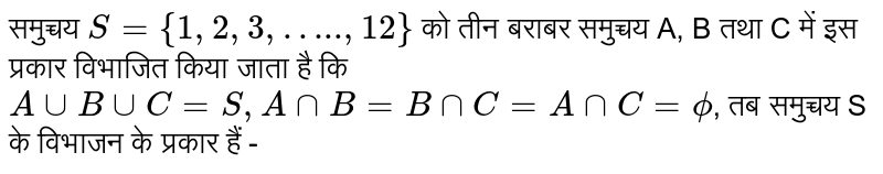समुच्चय `S  = {1,2,3,"…..",12}` को तीन बराबर समुच्चय A, B तथा C में इस प्रकार विभाजित किया जाता है कि `A uu B uu C = S, A nn B  = B nn C = A nn C = phi`, तब समुच्चय S के विभाजन के प्रकार हैं - 