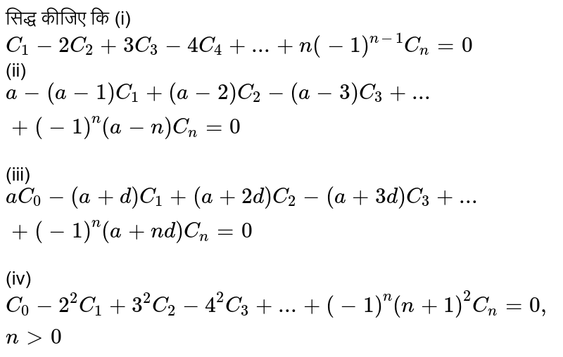 सिद्ध  कीजिए  कि   (i)   `C _  1  -  2 C _ 2  + 3C _  3 -   4C _  4  + ... +  n (  - 1 ) ""^ (n - 1 ) C_  n =  0  ` <br>  (ii)  `  a -  (  a  - 1 )   C _ 1  +   ( a -2 ) C_ 2 -   (  a -  3  )  C_   3  + ... +   (  -1 )^n  ( a - n ) C_ n = 0  `  <br>  (iii)  `a C _  0  - ( a +  d ) C _  1 +  ( a +  2d ) C_  2 - ( a +   3d ) C _  3 + ... +  ( - 1 ) ^n  ( a  + nd  )  C _ n =  0 `  <br>   (iv)   `C_  0 -  2 ^ 2 C _  1  +   3^ 2  C_ 2 -  4^ 2 C _  3 +  ... +  (  -1 ) ^n  ( n + 1 ) ^ 2 C _  n =  0 ,  n gt 0  `  