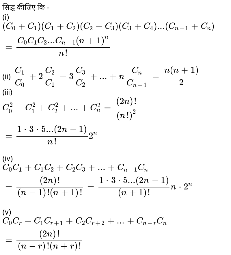 सिद्ध  कीजिए कि -    <br>   (i)   ` ( C _  0  + C _ 1 )  ( C _  1  + C _ 2 )  ( C _  2 +  C _ 3 )  (  C_   3 + C _  4 ) ...  ( C  _  ( n - 1 )  +   C _ n )  =  ( C_ 0 C _ 1 C _ 2 ...C  _  ( n - 1 )  (n + 1 ) ^n ) /( n! )  `  <br>  (ii)  ` (C _ 1 ) /( C _  0 ) + 2 (C_ 2 ) /(C _  1 )  +  3  (C _  3 )/( C_  2 ) + ... + n (C_ n ) /(C _  ( n - 1)) =  (n (n +  1 ))/ (2) `  <br>   (iii)  `  C _  0 ^ 2  +  C _ 1 ^ 2  + C _  2 ^ 2  +  ... +  C _  n^ 2  = ((2n ) !) /((n!)^ 2 )   =  (  1 * 3 *  5 ... (  2n  - 1 ))/ ( n! )2^n `  <br>  (iv) `  C _  0 C _ 1  + C _  1 C_ 2  + C _  2 C _  3  + ... +  C _  ( n- 1) C _ n  = ((2n ) ! ) /( (n  - 1)  ! (n + 1)  !  ) =  (  1* 3 * 5 ... (  2n -1 )) /  ( (n + 1 ) ! )  n* 2 ^n  `  <br>  (v) ` C _ 0 C _ r  +C _  1 C _ (  r + 1 )  + C_  2 C _  ( r  + 2 )  + ... +  C_  ( n -  r ) C_   n = ((2n ) ! ) /((n-  r  ) !  (n + r )  ! )  ` 