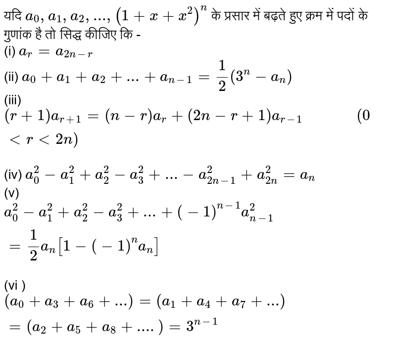 यदि     `  a _ 0 ,  a _ 1,  a _ 2, ...,  ( 1 +  x   + x ^  2 )  ^n  `   के प्रसार   में  बढ़ते  हुए  क्रम  में पदों  के  गुणांक  है तो सिद्ध  कीजिए कि -     <br>  (i)  ` a _  r =  a _  (2n  - r  ) ` <br>  (ii)  `  a _  0  +  a _ 1    +  a _ 2  + ... + a _  ( n - 1 )  = ( 1 ) /( 2 )  ( 3^n  -  a  _ n )  `  <br>  (iii)  ` (  r + 1 )  a _  ( r + 1 )   = ( n  -  r )  a_  r +  (2n  -  r + 1 )   a  _  (  r  - 1  )"          " (0 lt r lt  2n)`   <br>  (iv) `  a _  0 ^  2 - a _  1 ^  2 + a _ 2 ^  2 - a _  3 ^  2  +  ... -   a  _  ( 2n - 1 )^  2  +  a _  ( 2n ) ^  2 =   a _  n `  <br>   (v)   `a _  0 ^  2  -  a _ 1 ^  2 +   a _ 2 ^  2 - a _ 3 ^  2 + ... +  ( - 1 ) ^ ( n - 1 ) a _  (n - 1 ) ^  2  =  ( 1 ) /( 2 )  a _  n [  1 -  (  - 1 ) ^n  a _ n ] `  <br> (vi ) ` (  a _  0  +  a _  3  + a _  6  + ... )   = (a_ 1  +  a _ 4  +  a _ 7  + ... )  =  ( a _ 2 + a _  5 +  a _8 +  ....)  =   3 ^(n - 1 )  ` 