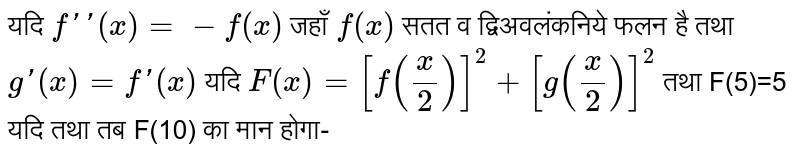 यदि `f''(x)=-f(x)` जहाँ `f(x)` सतत व द्विअवलंकनिये फलन है तथा `g'(x)=f'(x)` यदि `F(x)=[f((x)/(2))]^(2)+[g((x)/(2))]^(2)` तथा F(5)=5 यदि तथा तब F(10) का मान होगा-