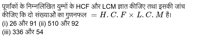 पूर्णांकों के निम्नलिखित युग्मों के HCF और LCM ज्ञात कीजिए तथा इसकी जांच कीजिए‌ कि दो संख्याओे का गुणनफल `=H.C.FxxL.C.M` है। <br> (i) 26 और 91 (ii) 510 और 92 <br> (iii) 336 और 54