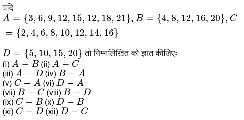 यदि `A={3,6,9,12,15,12,18,21}, B={4,8,12,16,20}, C={2,4,6,8,10,12,14,16}` <br> `D={5,10,15,20}` तो निम्नलिखित को ज्ञात कीजिएः <br> (i) `A-B` (ii) `A-C` <br> (iii) `A-D` (iv) `B-A` <br> (v) `C-A` (vi) `D-A` <br> (vii) `B-C` (viii) `B-D` <br> (ix) `C-B` (x) `D-B` <br> (xi) `C-D` (xii) `D-C`