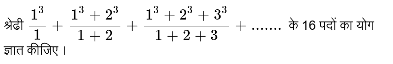 श्रेढी `(1^(3))/1+(1^(3)+2^(3))/(1+2)+(1^(3)+2^(3)+3^(3))/(1+2+3)+.......` के 16  पदों का योग ज्ञात कीजिए ।