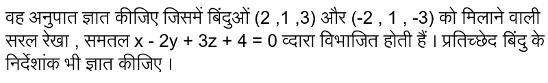 वह अनुपात ज्ञात कीजिए जिसमें बिंदुओं (2 ,1 ,3) और (-2 , 1 , -3) को मिलाने वाली सरल रेखा , समतल x - 2y + 3z + 4 = 0 व्दारा विभाजित होती हैं । प्रतिच्छेद बिंदु के निर्देशांक भी ज्ञात कीजिए ।  