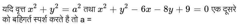 यदि वृत्त `x^(2)+y^(2)=a^(2)`  तथा  `x^(2)+y^(2)-6x-8y+9=0` एक दूसरे को बहिगर्त  स्पर्श करते है तो a = 