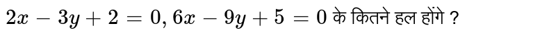 `2x - 3y + 2 = 0, 6x - 9y + 5 = 0 ` के कितने हल होंगे ? 