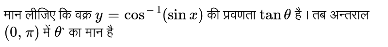 मान लीजिए कि वक्र `y = cos^(-1) (sinx)` की प्रवणता `tan theta` है । तब अन्तराल `(0, pi)` में `theta`` का मान है 