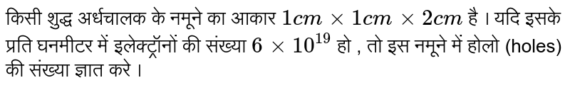 किसी शुद्ध अर्धचालक के नमूने का आकार  ` 1 cm xx 1 cm xx 2 cm`  है । यदि इसके प्रति घनमीटर में इलेक्ट्रॉनों  की संख्या   ` 6 xx 10^(19)` हो , तो इस नमूने में होलो (holes) की संख्या  ज्ञात करे । 