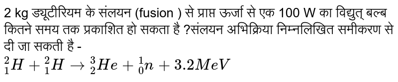 2 kg  ड्यूटीरियम के  संलयन  (fusion )  से प्राप्त  ऊर्जा  से  एक 100 W  का  विद्युत्  बल्ब  कितने  समय  तक प्रकाशित  हो  सकता है ?संलयन  अभिक्रिया  निम्नलिखित  समीकरण  से दी जा  सकती  है -   <br>  ` ""_1^2 H +  ""_1^2 H to  ""_ 2 ^3 He +  ""_0^ 1  n  +   3.2 MeV `   