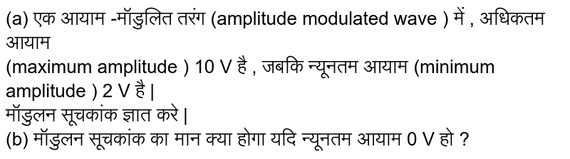  (a)  एक आयाम -मॉडुलित  तरंग  (amplitude modulated wave ) में , अधिकतम  आयाम  <br>  (maximum amplitude ) 10 V है , जबकि  न्यूनतम  आयाम  (minimum amplitude ) 2 V है | <br>  मॉडुलन सूचकांक  ज्ञात करे |  <br> (b) मॉडुलन  सूचकांक  का मान क्या होगा यदि न्यूनतम  आयाम 0 V हो ? 