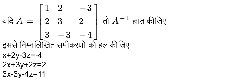 यदि `A=[{:(1,2,-3),(2,3,2),(3,-3,-4):}]` तो `A^(-1)` ज्ञात कीजिए <br> इससे निम्नलिखित समीकरणों को हल कीजिए <br> x+2y-3z=-4 <br> 2x+3y+2z=2 <br> 3x-3y-4z=11