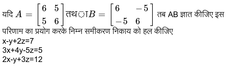 यदि `A=[{:(6,5),(5,6):}] "तथा" B=[{:(6,-5),(-5,6):}]` तब AB ज्ञात कीजिए इस परिणाम का प्रयोग करके निम्न समीकरण निकाय को हल कीजिए <br> x-y+2z=7 <br> 3x+4y-5z=5 <br> 2x-y+3z=12