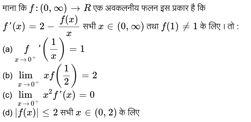 माना कि `f : (0, oo) rarr R`  एक अवकलनीय फलन इस प्रकार है कि `f'(x) = 2- (f(x))/(x)` सभी `x in (0, oo)`  तथा `f(1) != 1`  के लिए । तो : <br> (a) `underset(x rarr 0^(+)) f' ((1)/(x)) = 1` <br> (b) `underset(x rarr 0^(+)) lim xf((1)/(2)) = 2` <br> (c) `underset(x rarr 0^(+))lim x^(2) f'(x) = 0` <br> (d) `|f(x)| le 2` सभी   `x in (0, 2)` के लिए 