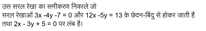 उस सरल रेखा का समीकरण निकाले जो <br> सरल रेखाओं 3x -4y -7 = 0 और 12x -5y = 13 के छेदन-बिंदु से होकर जाती है तथा 2x - 3y + 5 = 0 पर लंब है।