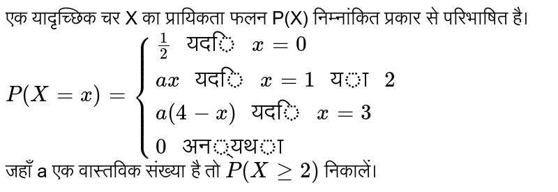 एक यादृच्छिक चर X का प्रायिकता फलन P(X) निम्नांकित प्रकार से परिभाषित है। <br> `P(X=x)={(1/2" यदि "x=0),(ax" यदि "x=1" या "2),(a(4-x)" यदि "x=3),(0" अन्यथा"):}` <br> जहाँ a एक वास्तविक संख्या है तो `P(X ge 2)` निकालें।