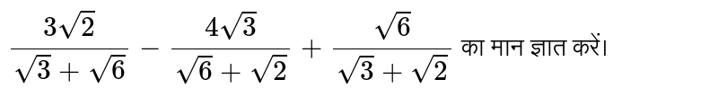 `(3sqrt(2))/(sqrt(3)+sqrt(6))-(4sqrt(3))/(sqrt(6)+sqrt(2))+(sqrt(6))/(sqrt(3)+sqrt(2))` का मान ज्ञात करें।