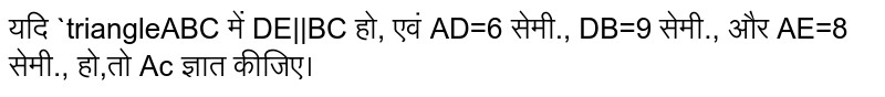 यदि `triangleABC में DE||BC हो, एवं AD=6 सेमी., DB=9 सेमी., और AE=8 सेमी., हो,तो Ac ज्ञात कीजिए। 