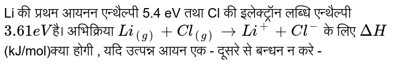 Li की प्रथम आयनन एन्थैल्पी 5.4 eV  तथा Cl की इलेक्ट्रॉन लब्धि एन्थैल्पी `3.61 eV`है। अभिक्रिया `Li_((g))+Cl_((g))to Li^(+)+Cl^(-)` के लिए `DeltaH` (kJ/mol)क्या होगी , यदि उत्पन्न आयन एक - दूसरे से बन्धन न करे - 