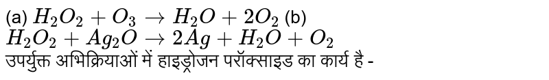 (a) `H_(2)O_(2)+O_(3)toH_(2)O+2O_(2)` (b) `H_(2)O_(2)+Ag_(2)Oto2Ag+H_(2)O+O_(2)` <br> उपर्युक्त अभिक्रियाओं में हाइड्रोजन परॉक्साइड का कार्य है -  