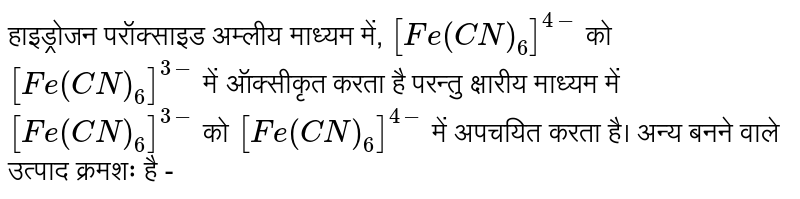 हाइड्रोजन परॉक्साइड अम्लीय माध्यम में, `[Fe(CN)_(6)]^(4-)` को `[Fe(CN)_(6)]^(3-)` में ऑक्सीकृत करता है परन्तु क्षारीय माध्यम में `[Fe(CN)_(6)]^(3-)` को `[Fe(CN)_(6)]^(4-)` में अपचयित  करता है।  अन्य बनने वाले उत्पाद क्रमशः है - 