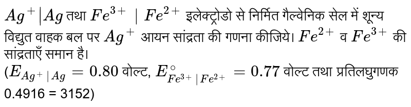 `Ag^(+)|Ag` तथा `Fe^(3+)|Fe^(2+)` इलेक्ट्रोडो से निर्मित गैल्वेनिक सेल में शून्य विद्युत वाहक बल पर `Ag^(+)` आयन सांद्रता की गणना कीजिये। `Fe^(2+)` व `Fe^(3+)` की सांद्रताएँ समान है। <br> (`E_(Ag^(+)|Ag) = 0.80` वोल्ट, `E_(Fe^(3+)|Fe^(2+))^(@)  = 0.77` वोल्ट तथा प्रतिलघुगणक 0.4916 = 3152)