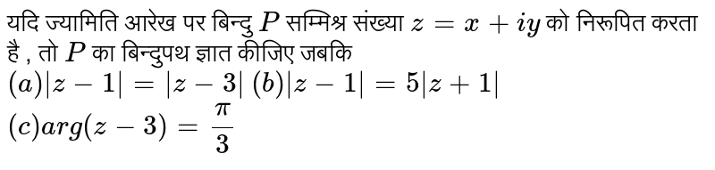 यदि ज्यामिति आरेख पर बिन्दु  `P`  सम्मिश्र संख्या  `z=x + iy`  को निरूपित करता है , तो  `P`  का बिन्दुपथ ज्ञात कीजिए जबकि<br>  `(a) |z-1|=|z-3|`  `(b) |z-1|=5|z+1|`  `(c ) arg(z-3)=(pi)/(3)` 