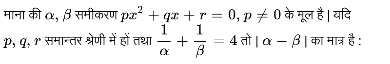 माना की  `alpha, beta`  समीकरण  `px^2 + qx + r = 0, p ne 0`   के मूल है | यदि  `p, q, r`  समान्तर श्रेणी में हों तथा  `1/alpha+ 1/beta=4`   तो |  `alpha - beta`  | का मात्र है : 