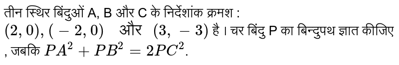 तीन स्थिर बिंदुओं A, B और C  के निर्देशांक क्रमश : `(2, 0) , (-2, 0) "  और " (3, -3)`   है । चर बिंदु P का बिन्दुपथ ज्ञात कीजिए , जबकि  `PA^(2) + PB^(2) = 2PC^(2)` ।