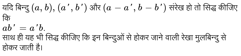 यदि बिन्दु  `(a,b),(a',b')`  और  `(a-a',b-b')`  संरेख हो तो सिद्ध कीजिए कि <br>  `ab'=a'b` . <br> साथ ही यह भी सिद्ध कीजिए कि इन बिन्दुओं से होकर जाने वाली रेखा मुलबिन्दु से होकर जाती है।