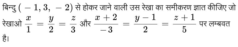 बिन्दु  `(-1,3,-2)`  से होकर जाने वाली उस रेखा का समीकरण ज्ञात कीजिए जो रेखाओ   `x/1 =y/2 = z/3`   और  `(x+2)/(-3)=(y-1)/2 =(z+1)/5`   पर लम्बवत  है।  