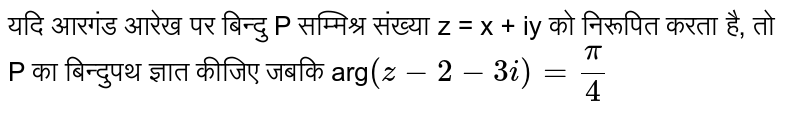 यदि आरगंड आरेख पर बिन्दु P सम्मिश्र संख्या z = x + iy को निरूपित करता है, तो P का बिन्दुपथ ज्ञात कीजिए जबकि arg `(z-2-3i) = (pi)/(4)` 