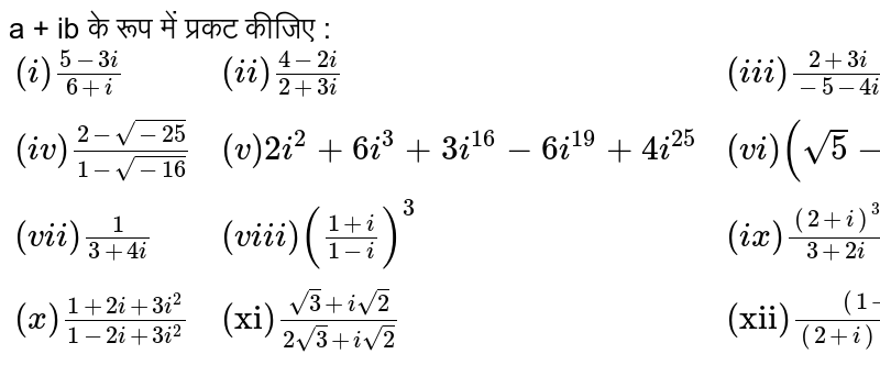 a + ib के रूप में प्रकट कीजिए : <br> `{:((i) (5-3i)/(6+i),(ii) (4-2i)/(2+3i),(iii) (2+3i)/(-5-4i)),((iv) (2- sqrt(-25))/(1- sqrt(-16)),(v) 2i^(2) + 6i^(3) + 3i^(16) - 6i^(19) + 4i^(25),(vi) (sqrt(5) - 7i)^(2) + (-2 + 7i)^(2)),((vii) (1)/(3+4i),(viii) ((1+i)/(1-i))^(3),(ix) ((2+i)^(3))/(3+2i)),((x) (1+2i + 3i^(2))/(1-2i+3i^(2)),("xi") (sqrt(3) + i sqrt(2))/(2 sqrt(3) + i sqrt(2)),("xii") ((1+i)^(3))/((2+i)(1+2i))):}`