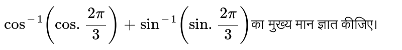 `cos^(-1) (cos . (2pi)/3) + sin^(-1) (sin . (2pi)/3) `का मुख्य मान ज्ञात कीजिए।  