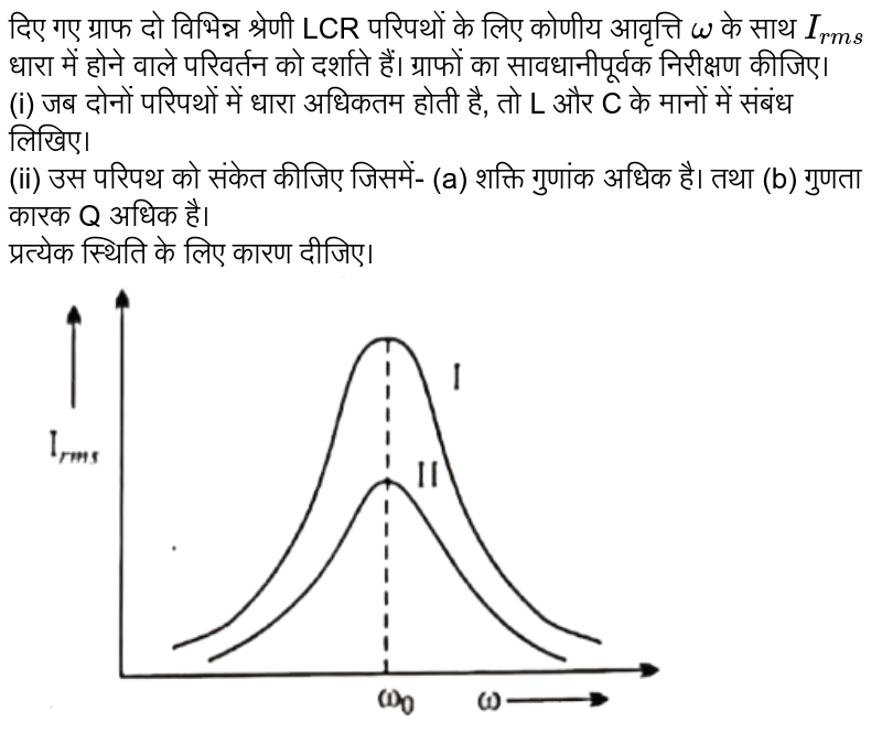 दिए गए ग्राफ दो विभिन्न श्रेणी LCR परिपथों के लिए कोणीय आवृत्ति `omega` के साथ `I_(rms)` धारा में होने वाले परिवर्तन को दर्शाते हैं। ग्राफों का सावधानीपूर्वक निरीक्षण कीजिए।<br> (i) जब दोनों परिपथों में धारा अधिकतम होती है, तो L और C के मानों में संबंध लिखिए।<br>(ii) उस परिपथ को संकेत कीजिए जिसमें- (a) शक्ति गुणांक अधिक है। तथा (b) गुणता कारक Q अधिक है। <br>प्रत्येक स्थिति के लिए कारण दीजिए।   <br> <img src="https://d10lpgp6xz60nq.cloudfront.net/physics_images/NAV_ALB_HIN_PHY_XII_C07_E06_021_Q01.png" width="80%">