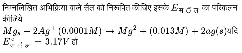 निम्नलिखित अभिक्रिया वाले सैल को निरूपित कीजिए इसके `E_( सैल)` का परिकलन कीजिये `Mg_(s) + 2Ag^(+) (0.0001M)to Mg^(2) + (0.013M) + 2ag(s)`यदि  `E_( सैल)^(@) = 3.17 V` हो 