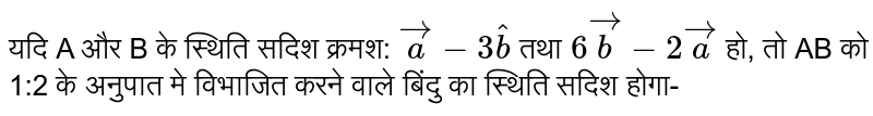 यदि A और B के स्थिति सदिश क्रमश:  `veca-3hatb`  तथा  `6vecb-2veca`  हो, तो AB को 1:2 के अनुपात मे विभाजित करने वाले बिंदु का स्थिति सदिश होगा- 