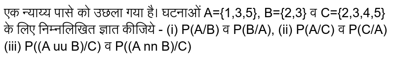 एक न्याय्य पासे को उछला गया है। घटनाओं A={1,3,5}, B={2,3} व C={2,3,4,5} के लिए निम्नलिखित ज्ञात कीजिये - (i) P(A/B) व P(B/A), (ii) P(A/C) व P(C/A) (iii) P((A uu B)/C) व P((A nn B)/C) 