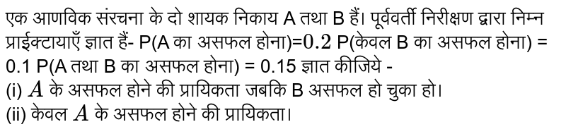 एक आणविक संरचना के दो शायक निकाय A तथा B हैं। पूर्ववर्ती निरीक्षण द्वारा निम्न प्राईक्टायाएँ ज्ञात हैं- P(A का असफल होना)= ` 0.2`  P(केवल B का असफल होना) = 0.1 P(A तथा B का असफल होना) = 0.15 ज्ञात कीजिये - <br> (i)   `A`  के असफल होने की प्रायिकता जबकि B असफल हो चुका हो। <br> (ii) केवल  `A`  के असफल होने की प्रायिकता। 