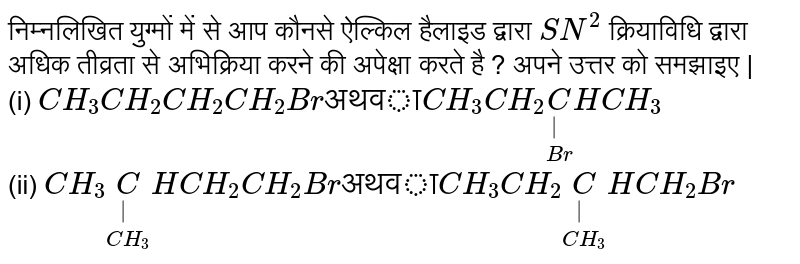 निम्नलिखित युग्मों में से आप कौनसे ऐल्किल हैलाइड द्वारा `SN^(2)` क्रियाविधि द्वारा अधिक तीव्रता से अभिक्रिया करने की अपेक्षा करते है ? अपने उत्तर को समझाइए |<br>(i) `CH_(3)CH_(2)CH_(2)CH_(2)Br "अथवा" CH_(3)CH_(2)underset(Br)underset(|)(C)HCH_(3)` <br>(ii) `CH_(3)underset(CH_3)underset(|)(C)HCH_(2)CH_(2)Br "अथवा" CH_(3)CH_(2)underset(CH_3)underset(|)(C)HCH_(2)Br`