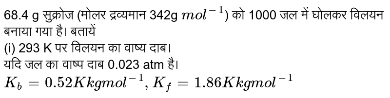 68.4 g सुक्रोज (मोलर द्रव्यमान 342g `mol^(-1)`) को 1000 जल में घोलकर विलयन बनाया गया है। बतायें <br> (i) 293 K पर विलयन का वाष्य दाब। <br> यदि जल का वाष्प दाब 0.023 atm है। `K_(b) = 0.52 K kg mol^(-1), K_(f)  = 1.86 K kg mol^(-1)`