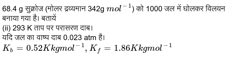  68.4 g सुक्रोज (मोलर द्रव्यमान 342g `mol^(-1)`) को 1000 जल में घोलकर विलयन बनाया गया है। बतायें <br> (ii) 293 K ताप पर परासरण दाब।<br> यदि जल का वाष्प दाब 0.023 atm है। `K_(b) = 0.52 K kg mol^(-1), K_(f)  = 1.86 K kg mol^(-1)`