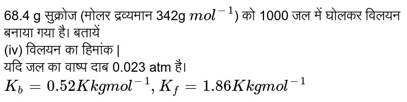  68.4 g सुक्रोज (मोलर द्रव्यमान 342g `mol^(-1)`) को 1000 जल में घोलकर विलयन बनाया गया है। बतायें <br>(iv) विलयन का हिमांक |<br> यदि जल का वाष्प दाब 0.023 atm है। `K_(b) = 0.52 K kg mol^(-1), K_(f)  = 1.86 K kg mol^(-1)`