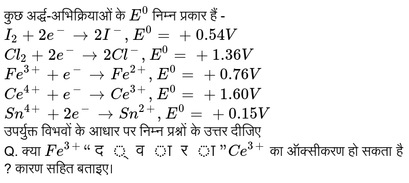 कुछ अर्द्ध-अभिक्रियाओं के `E^(0)` निम्न प्रकार हैं -<br>` I_(2) + 2e^(-) rarr 2I^(-) ,  E^(0) = +0.54 V` <br> `Cl_(2) + 2e^(-) rarr 2Cl^(-) , E^(0) = +1.36 V` <br> `Fe^(3+) + e^(-) rarr Fe^(2+) , E^(0) = + 0.76 V`<br>`Ce^(4+) + e^(-) rarr Ce^(3+) , E^(0) = + 1.60 V` <br> `Sn^(4+) + 2e^(-) rarr Sn^(2+) , E^(0) = + 0.15 V` <br> उपर्युक्त विभवों के आधार पर निम्न प्रश्नों के उत्तर दीजिए <br>Q.   क्या `Fe^(3+) “द्वारा” Ce^(3+)` का ऑक्सीकरण हो सकता है ? कारण सहित बताइए। 